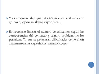    Y es recomendable que esta técnica sea utilizada con
    grupos que posean alguna experiencia.

   Es necesario limitar el número de asistentes según las
    consecuencias del contexto y tema o problema no los
    permitan. Ya que se presentan dificultades como el oír
    claramente a los expositores, cansancio, etc.
 