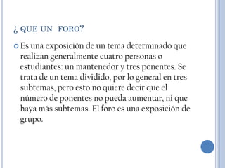 ¿ QUE UN FORO?
 Esuna exposición de un tema determinado que
 realizan generalmente cuatro personas o
 estudiantes: un mantenedor y tres ponentes. Se
 trata de un tema dividido, por lo general en tres
 subtemas, pero esto no quiere decir que el
 número de ponentes no pueda aumentar, ni que
 haya más subtemas. El foro es una exposición de
 grupo.
 