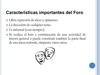 Características importantes del Foro
 Libre expresión de ideas y opiniones
 La discusión de cualquier tema.

 Es informal (casi siempre).

 Se realiza el foro a continuación de una actividad de
  interés general o puede constituir también la parte final
  de una mesa redonda, simposio, entre otros.
 
