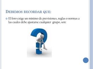 DEBEMOS RECORDAR QUE:
   El foro exige un mínimo de previsiones, reglas o normas a
    las cuales debe ajustarse cualquier grupo, son:
 