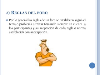 A)   REGLAS DEL FORO
   Por lo general las reglas de un foro se establecen según el
    tema o problema a tratar tomando siempre en cuenta a
    los participantes y su aceptación de cada regla o norma
    establecida con anticipación.
 