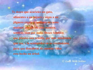 Te deseo que acaricies un gato,
alimentes a un pájaro y oigas a un
jilguero erguir triunfante su canto
matinal, porque de esta manera,
sentirás bien por nada. Deseo también
que plantes una semilla, por más minúscula
que sea, y la acompañes en su crecimiento,
para que descubras de cuantas vidas
esta hecho un árbol.

 