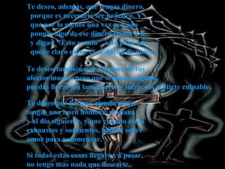 Te deseo, además, que tengas dinero,
porque es necesario ser práctico. Y
que por lo menos una vez por año
pongas algo de ese dinero frente a ti
y digas: "Esto es mío", sólo para que
quede claro quien es el dueño de quien
Te deseo también que ninguno de tus
afectos muera, pero que si muere alguno,
puedas llorar sin lamentarte y sufrir sin sentirte culpable.
Te deseo por fin que, siendo mujer,
tengas una buen hombre, mañana
y al día siguiente, y que cuando estén
exhaustos y sonrientes, hablen sobre
amor para recomenzar.
Si todas estas cosas llegaran a pasar,
no tengo más nada que desearte..

 