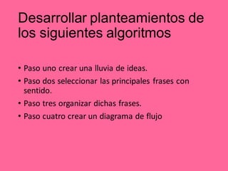 Desarrollar planteamientos de
los siguientes algoritmos
• Paso uno crear una lluvia de ideas.
• Paso dos seleccionar las principales frases con
sentido.
• Paso tres organizar dichas frases.
• Paso cuatro crear un diagrama de flujo
 