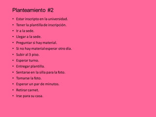 Planteamiento #2
• Estar inscripto en la universidad.
• Tener la plantillade inscripción.
• Ir a la sede.
• Llegar a la sede.
• Preguntar si hay material.
• Si no hay materialesperar otro día.
• Subir al 3 piso.
• Esperar turno.
• Entregar plantilla.
• Sentarse en la silla para la foto.
• Tomarse la foto.
• Esperar un par de minutos.
• Retirar carnet.
• Irse para su casa.
 