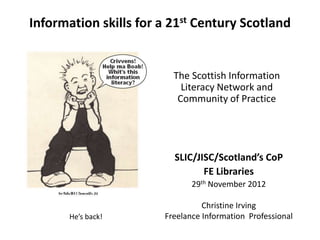 Information skills for a 21st Century Scotland


                         The Scottish Information
                           Literacy Network and
                          Community of Practice




                         SLIC/JISC/Scotland’s CoP
                                FE Libraries
                              29th November 2012

                                 Christine Irving
       He’s back!      Freelance Information Professional
 