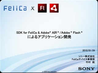 X



SDK for FeliCa & Adobe® AIR ® /Adobe ® Flash ®
       によるアプリケーション開発


                                                  2010/01/29

                                                  ソニー株式会社
                                            FeliCaデバイス事業部
                                                     竹村 航


                  © 2009 Sony Corporation
 