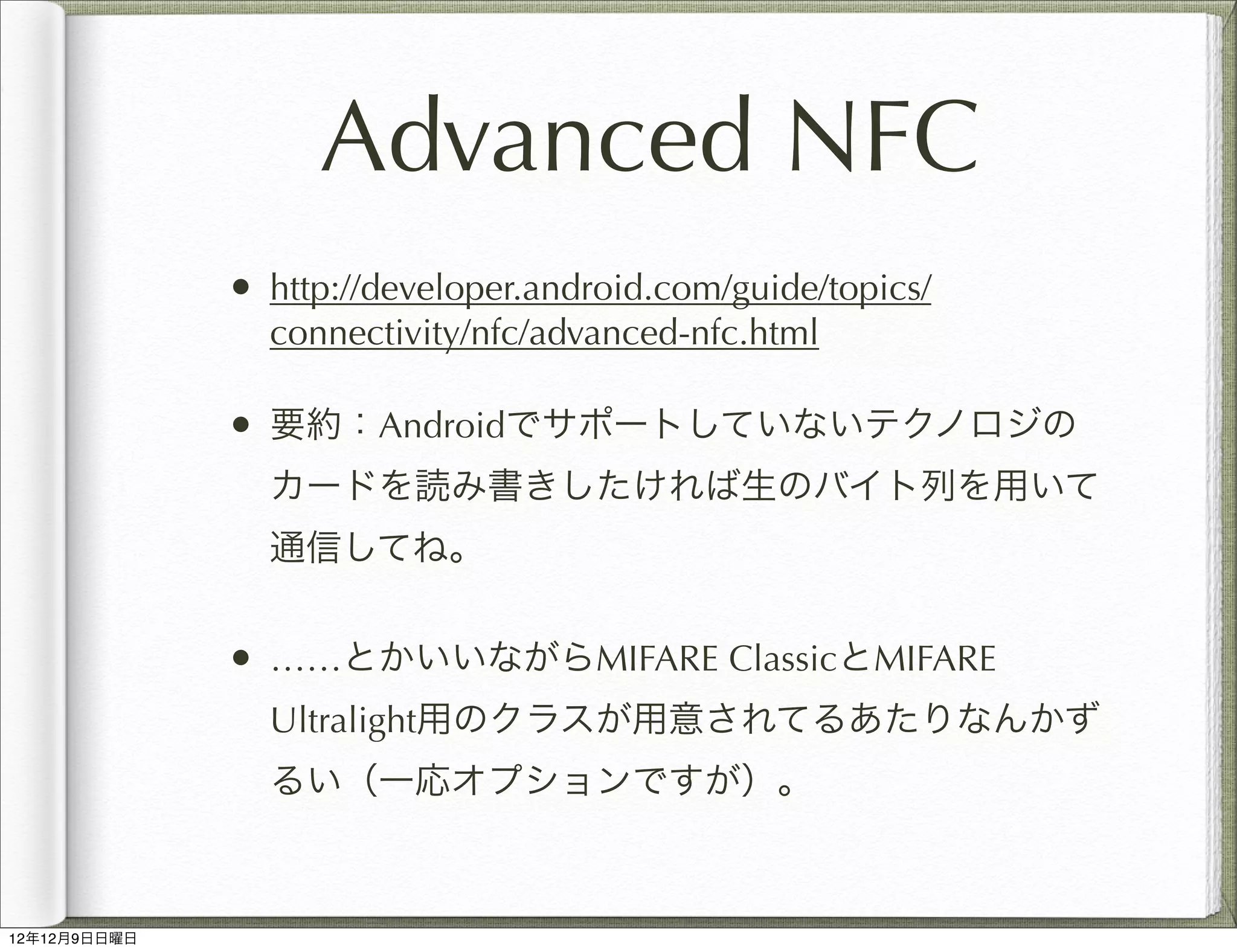 Advanced NFC
              • http://developer.android.com/guide/topics/
                connectivity/nfc/advanced-nfc.html

              • 要約：Androidでサポートしていないテクノロジの
                カードを読み書きしたければ生のバイト列を用いて
                通信してね。


              • ……とかいいながらMIFARE ClassicとMIFARE
                Ultralight用のクラスが用意されてるあたりなんかず
                るい（一応オプションですが）。



12年12月9日日曜日
 