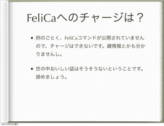 FeliCaへのチャージは？
              • 例のごとく、FeliCaコマンドが公開されていません
               ので、チャージはできないです。   情報とかも分か
               りませんし。

...