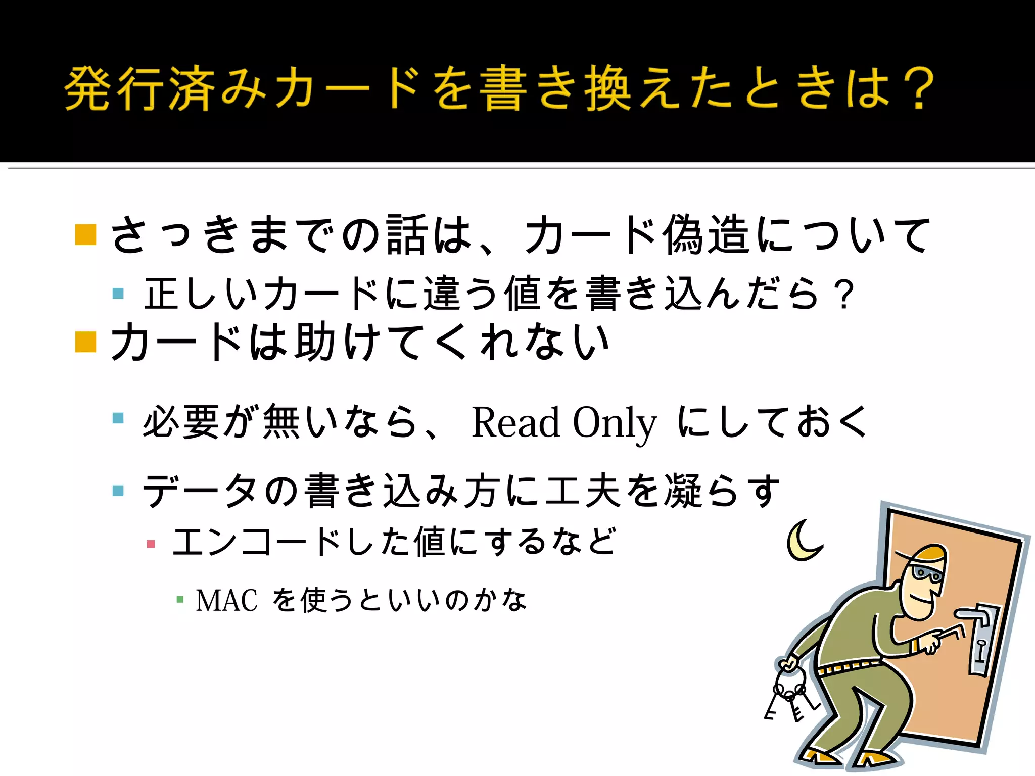  さっきまでの話は、カード偽造について
 正しいカードに違う値を書き込んだら？
 カードは助けてくれない

 必要が無いなら、 Read Only にしておく

 データの書き込み方に工夫を凝らす
  ▪ エンコードした値にするなど
  ▪ MAC を使うといいのかな
 