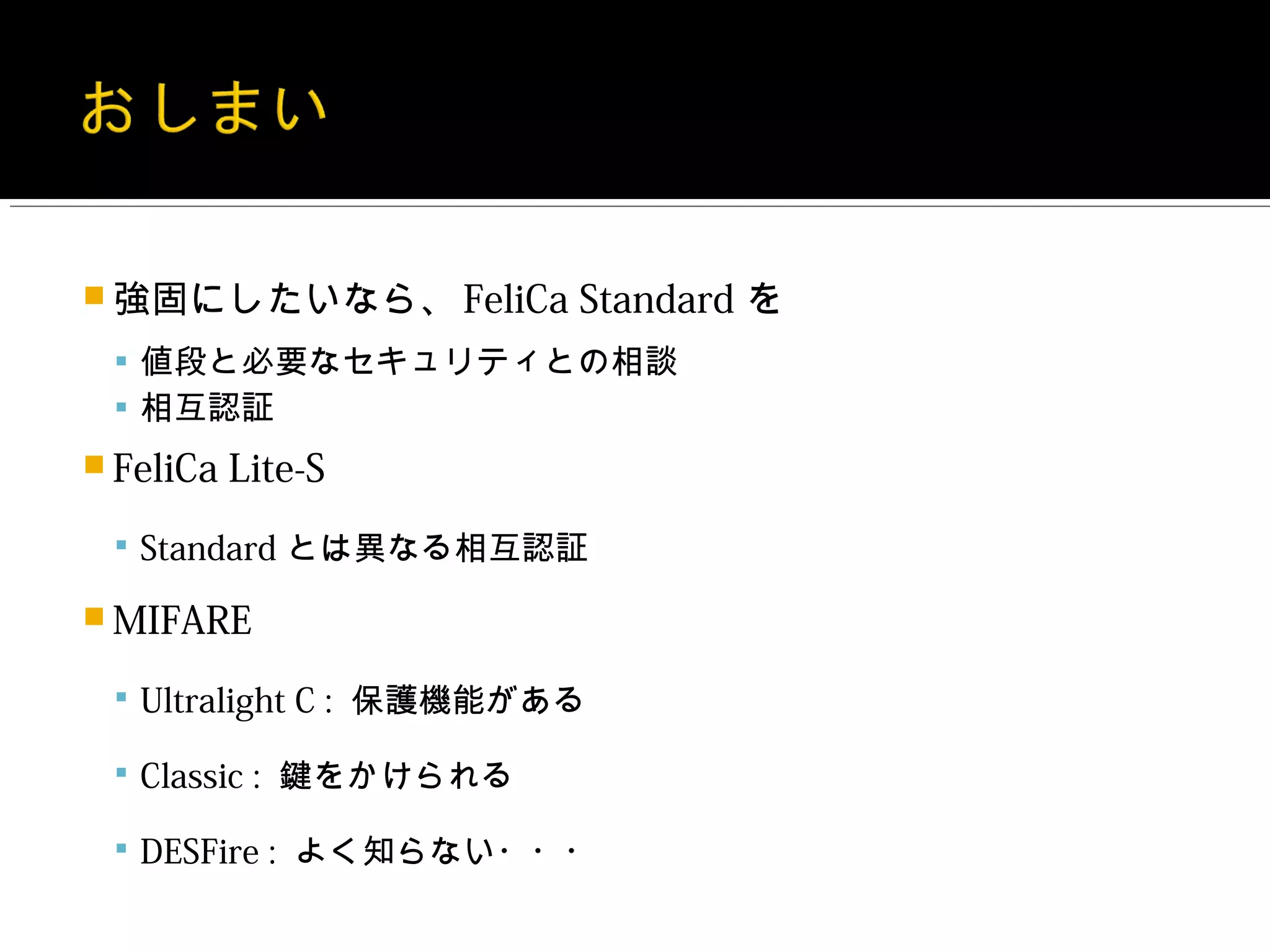  強固にしたいなら、 FeliCa      Standard を
  値段と必要なセキュリティとの相談
  相互認証
 FeliCa   Lite-S
  Standard とは異なる相互認証

 MIFARE

  Ultralight C : 保護機能がある

  Classic : 鍵をかけられる

  DESFire : よく知らない・・・
 