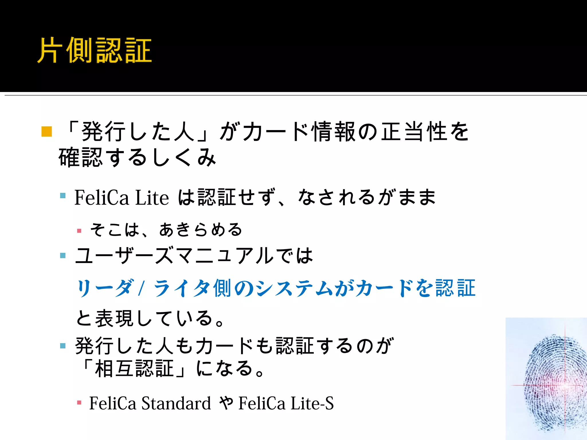  「発行した人」がカード情報の正当性を
確認するしくみ
 FeliCa Lite は認証せず、なされるがまま
 ▪ そこは、あきらめる
 ユーザーズマニュアルでは
 リーダ / ライタ側 のシステムがカードを認証
  と表現している。
 発行した人もカードも認証するのが
  「相互認証」になる。
 ▪ FeliCa Standard や FeliCa Lite-S
 