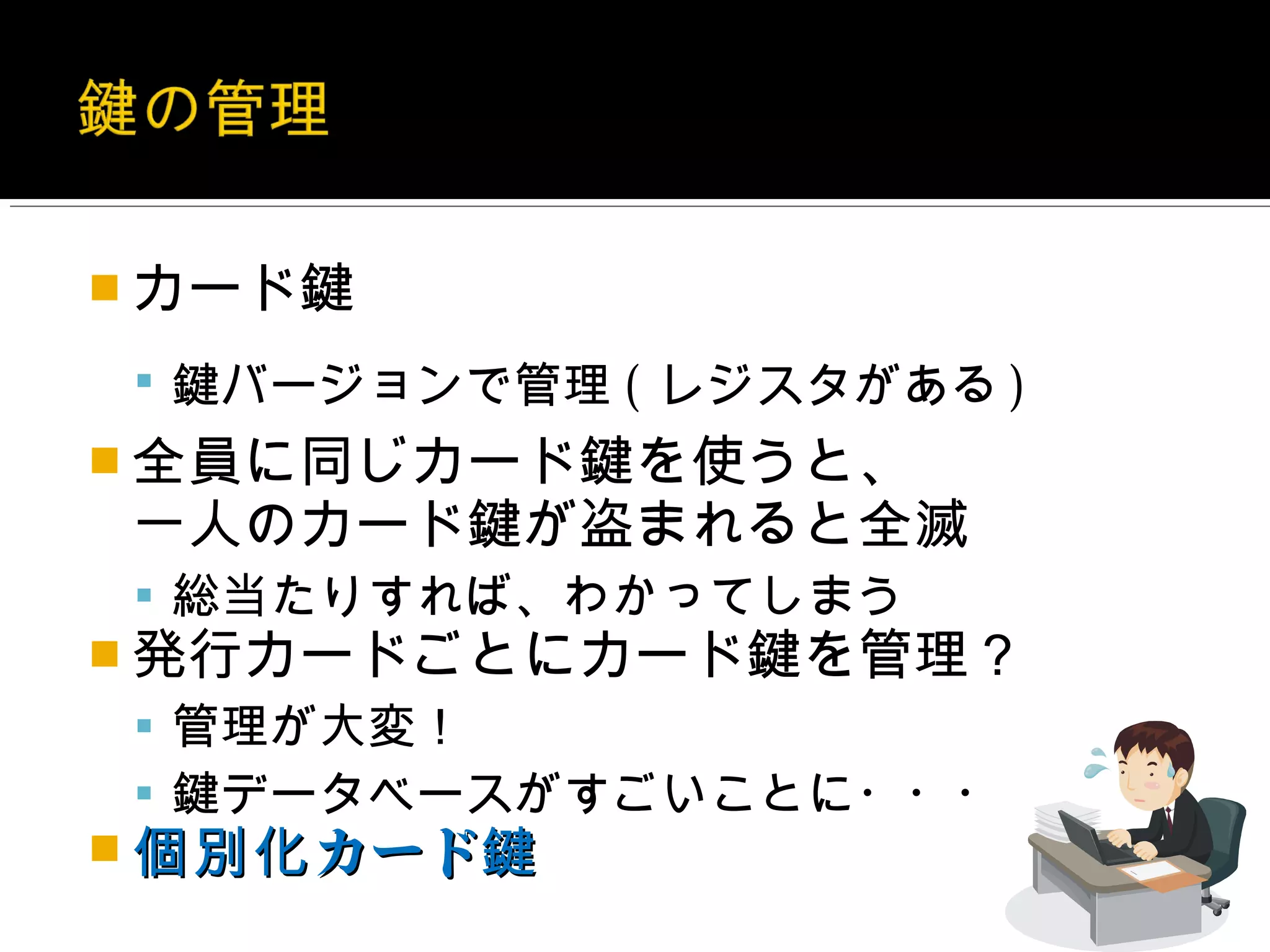  カード鍵

  鍵バージョンで管理 ( レジスタがある )
 全員に同じカード鍵を使うと、
一人のカード鍵が盗まれると全滅
  総当たりすれば、わかってしまう
 発行カードごとにカード鍵を管理？
  管理が大変！
  鍵データベースがすごいことに・・・
 個別化 カード鍵
 