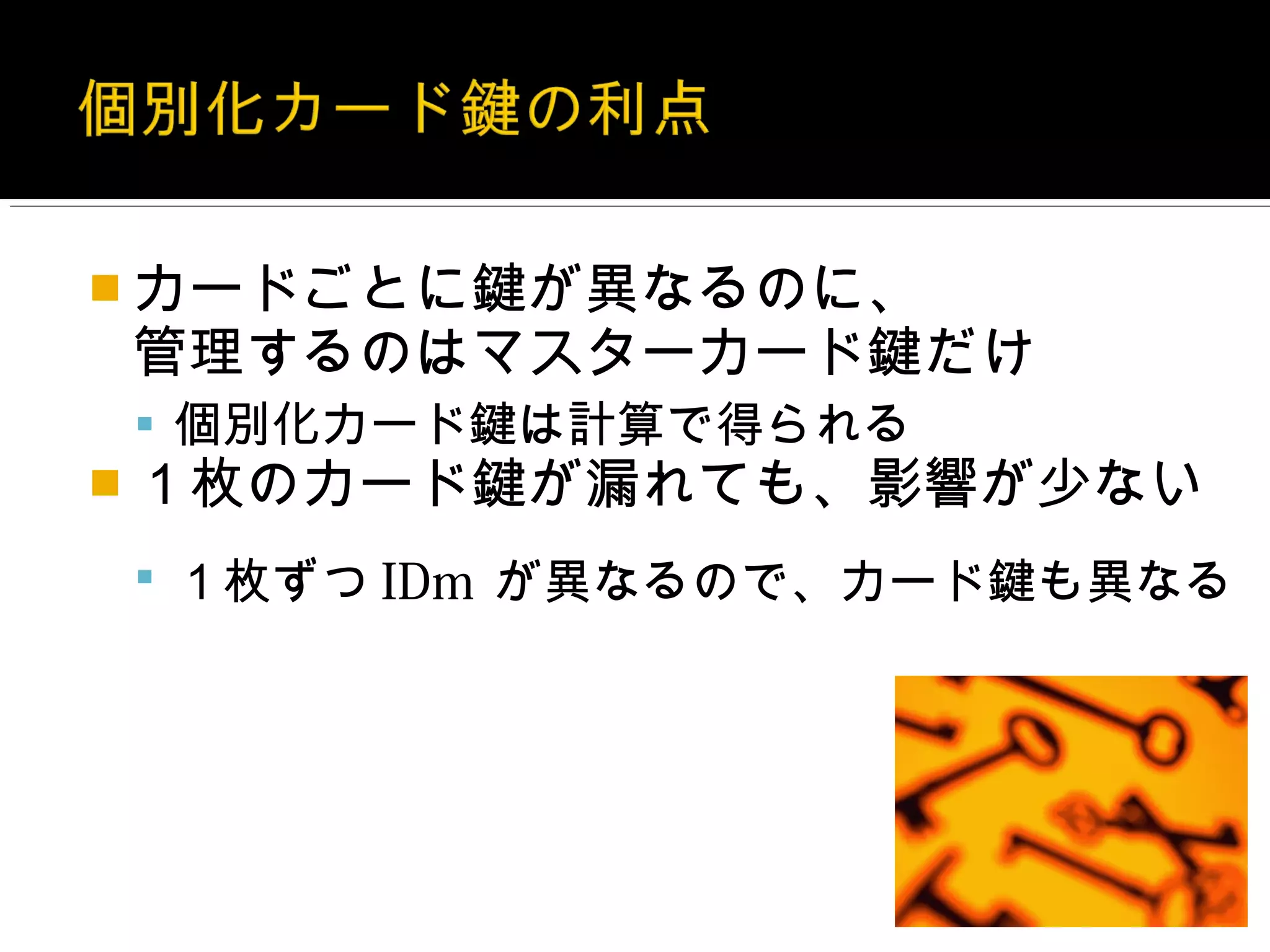  カードごとに鍵が異なるのに、
管理するのはマスターカード鍵だけ
 個別化カード鍵は計算で得られる
 １枚のカード鍵が漏れても、影響が少ない

 １枚ずつ IDm が異なるので、カード鍵も異なる
 