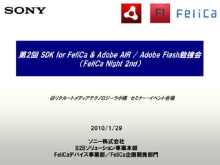 第2回 SDK for FeliCa & Adobe AIR / Adobe Flash勉強会
                （FeliCa Night 2nd）



        ＠リクルートメディアテクノロジーラボ様 セミナー・イベント会場




                  2010/1/29

                    ソニー株式会社
                B2Bソリューション事業本部
         FeliCaデバイス事業部／FeliCa企画開発部門
 