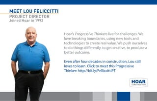 MEET LOU FELICCITTI 
PROJECT DIRECTOR 
Joined Hoar in 1993 
Hoar’s Progressive Thinkers live for challenges. We love breaking boundaries, using new tools and technologies to create real value. We push ourselves to do things differently, to get creative, to produce a better outcome. Even after four decades in construction, Lou still loves to learn. Click to meet this Progressive Thinker: http://bit.ly/FelliccittiPT 