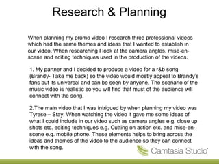 Research & Planning
When planning my promo video I research three professional videos
which had the same themes and ideas that I wanted to establish in
our video. When researching I look at the camera angles, mise-en-
scene and editing techniques used in the production of the videos.

1. My partner and I decided to produce a video for a r&b song
(Brandy- Take me back) so the video would mostly appeal to Brandy’s
fans but its universal and can be seen by anyone. The scenario of the
music video is realistic so you will find that must of the audience will
connect with the song.

2.The main video that I was intrigued by when planning my video was
Tyrese – Stay. When watching the video it gave me some ideas of
what I could include in our video such as camera angles e.g. close up
shots etc. editing techniques e.g. Cutting on action etc. and mise-en-
scene e.g. mobile phone. These elements helps to bring across the
ideas and themes of the video to the audience so they can connect
with the song.
 