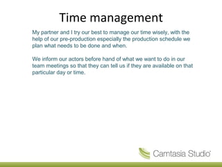 Time management
My partner and I try our best to manage our time wisely, with the
help of our pre-production especially the production schedule we
plan what needs to be done and when.

We inform our actors before hand of what we want to do in our
team meetings so that they can tell us if they are available on that
particular day or time.
 