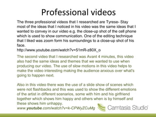Professional videos
The three professional videos that I researched are Tyrese- Stay
most of the ideas that I noticed in his video was the same ideas that I
wanted to convey in our video e.g. the close-up shot of the cell phone
which is used to show communication. One of the editing technique
that I liked was zoom form his surroundings to a close-up shot of his
face.
http://www.youtube.com/watch?v=51mR-z80X_o
The second video that I researched was Avant 4 minutes, this video
also had the same ideas and themes that we wanted to use when
producing our video. The use of slow motions in this video helps to
make the video interesting making the audience anxious over what's
going to happen next.

Also in this video there was the use of a slide show of scenes which
were not flashbacks and this was used to show the different emotions
of the artist in different scenarios, some with him and his girlfriend
together which shows him happy and others when is by himself and
these shows him unhappy.
www.youtube.com/watch?v=k-CPWyZCuMg
 