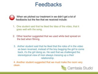 Feedbacks

   When we pitched our treatment in we didn’t get a lot of
  feedbacks but the few that we received include:

1. One student said that he liked the Idea of the video, that it
   goes well with the song.

2. Other teacher suggested that we used white bed spread on
   the bed when filming.

3. Anther student said that he liked that the roles of in the video
   as been reversed, instead of the boy begging the girl to come
   back, it’s the girl doing so. He said that we challenged the
   stereotypical view of men always messing up a their
                           relationship.
4. Another student suggested that we must make the room very
clean.
 