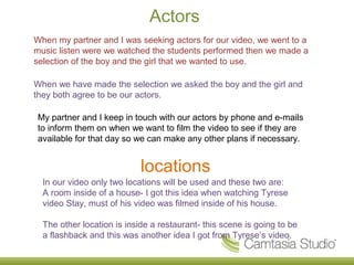 Actors
When my partner and I was seeking actors for our video, we went to a
music listen were we watched the students performed then we made a
selection of the boy and the girl that we wanted to use.

When we have made the selection we asked the boy and the girl and
they both agree to be our actors.

My partner and I keep in touch with our actors by phone and e-mails
to inform them on when we want to film the video to see if they are
available for that day so we can make any other plans if necessary.


                            locations
  In our video only two locations will be used and these two are:
  A room inside of a house- I got this idea when watching Tyrese
  video Stay, must of his video was filmed inside of his house.

  The other location is inside a restaurant- this scene is going to be
  a flashback and this was another idea I got from Tyrese’s video.
 