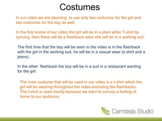 Costumes
In our video we are planning to use only two costumes for the girl and
two costumes for the boy as well.

In the first scene of our video the girl will be in a plain white T-shirt lip
syncing, then there will be a flashback were she will be in a working suit.

The first time that the boy will be seen in the video is in the flashback
with the girl in the working suit, he will be in a casual wear (a shirt and a
jeans).

In the other flashback the boy will be in a suit in a restaurant wanting
for the girl.

  The main costume that will be used in our video is a t-shirt which the
  girl will be wearing throughout the video excluding the flashbacks.
  The t-shirt is used mostly because we want to convey a feeling of
  home to our audience.
 