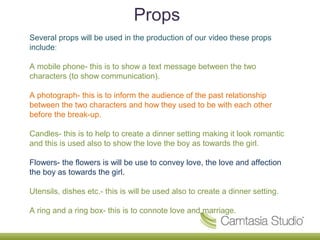 Props
Several props will be used in the production of our video these props
include:

A mobile phone- this is to show a text message between the two
characters (to show communication).

A photograph- this is to inform the audience of the past relationship
between the two characters and how they used to be with each other
before the break-up.

Candles- this is to help to create a dinner setting making it look romantic
and this is used also to show the love the boy as towards the girl.

Flowers- the flowers is will be use to convey love, the love and affection
the boy as towards the girl.

Utensils, dishes etc.- this is will be used also to create a dinner setting.

A ring and a ring box- this is to connote love and marriage.
 