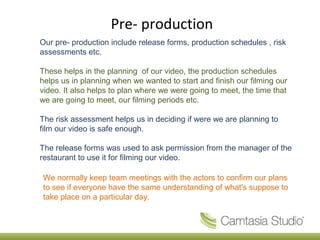 Pre- production
Our pre- production include release forms, production schedules , risk
assessments etc.

These helps in the planning of our video, the production schedules
helps us in planning when we wanted to start and finish our filming our
video. It also helps to plan where we were going to meet, the time that
we are going to meet, our filming periods etc.

The risk assessment helps us in deciding if were we are planning to
film our video is safe enough.

The release forms was used to ask permission from the manager of the
restaurant to use it for filming our video.

We normally keep team meetings with the actors to confirm our plans
to see if everyone have the same understanding of what's suppose to
take place on a particular day.
 