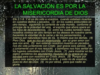 LA SALVACIÓN ES POR LA MISERICORDIA DE DIOS  Efe 2:1-9  Y él os dio vida a vosotros,  cuando estabais muertos en vuestros delitos y pecados,  (2)  en los cuales anduvisteis en otro tiempo,  siguiendo la corriente de este mundo,  conforme al príncipe de la potestad del aire,  el espíritu que ahora opera en los hijos de desobediencia,  (3)  entre los cuales también todos nosotros vivimos en otro tiempo en los deseos de nuestra carne,  haciendo la voluntad de la carne y de los pensamientos,  y éramos por naturaleza hijos de ira,  lo mismo que los demás.  (4)  Pero Dios,  que es rico en misericordia ,  por su gran amor con que nos amó,  (5)  aun estando nosotros muertos en pecados,  nos dio vida juntamente con Cristo  (por gracia sois salvos),  (6)  y juntamente con él nos resucitó,  y asimismo nos hizo sentar en los lugares celestiales con Cristo Jesús,  (7)  para mostrar en los siglos venideros las  abundantes riquezas de su gracia en su bondad  para con nosotros en Cristo Jesús.  (8)  Porque por gracia sois salvos por medio de la fe;  y esto no de vosotros,  pues es don de Dios;  (9)  no por obras,  para que nadie se gloríe. 