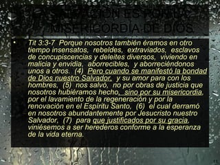 LA SALVACIÓN ES POR LA MISERICORDIA DE DIOS   Tit 3:3-7  Porque nosotros también éramos en otro tiempo insensatos,  rebeldes,  extraviados,  esclavos de concupiscencias y deleites diversos,  viviendo en malicia y envidia,  aborrecibles,  y aborreciéndonos unos a otros.  (4)  Pero cuando se manifestó la bondad de Dios nuestro Salvador,   y su amor para con los hombres,  (5)  nos salvó,  no por obras de justicia que nosotros hubiéramos hecho ,  sino por su misericordia ,  por el lavamiento de la regeneración y por la renovación en el Espíritu Santo,  (6)  el cual derramó en nosotros abundantemente por Jesucristo nuestro Salvador,  (7)  para  que justificados por su gracia ,  viniésemos a ser herederos conforme a la esperanza de la vida eterna.   