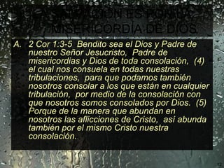 LA SALVACIÓN ES POR LA MISERICORDIA DE DIOS   2 Cor 1:3-5  Bendito sea el Dios y Padre de nuestro Señor Jesucristo,  Padre de misericordias y Dios de toda consolación,  (4)  el cual nos consuela en todas nuestras tribulaciones,  para que podamos también nosotros consolar a los que están en cualquier tribulación,  por medio de la consolación con que nosotros somos consolados por Dios.  (5)  Porque de la manera que abundan en nosotros las aflicciones de Cristo,  así abunda también por el mismo Cristo nuestra consolación. 