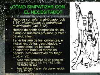 ¿CÓMO SIMPATIZAR CON EL NECESITADO? Hay que  consolar al atribulado  (Job 6:14),  vistiéndonos de entrañable misericordia  (Col. 3:12). Hemos de sentir compasión de las almas de nuestros prójimos, y tratar de ayudarles.  T ener lastima de los ignorantes, e instruirles; de los descuidados, y  amonestarles; de los que se encuentran habitual mente en pecado,  arrebatándolos del fuego  (Jud. v. 23).  A los misericordiosos se les proclama  dichosos.  (Sal. 41:1; Pro 14:21; (Ex. 33:18-19; 34:6-7;  Mas felicidad hay en dar que en recibir  (Hch. 20:35).   