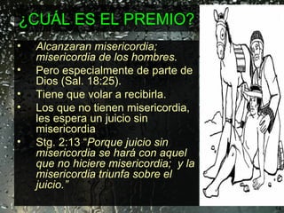 ¿CUÁL ES EL PREMIO?  Alcanzaran misericordia; misericordia de los hombres.  Pero especialmente de parte de Dios (Sal. 18:25).  Tiene que volar a recibirla. Los que no tienen misericordia, les espera un juicio sin misericordia Stg. 2:13 “ Porque juicio sin misericordia se hará con aquel que no hiciere misericordia;  y la misericordia triunfa sobre el juicio.” 