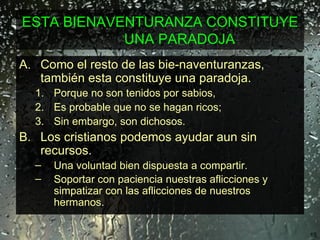 ESTA BIENAVENTURANZA CONSTITUYE UNA PARADOJA Como el resto de las bie­naventuranzas, también esta constituye una paradoja.  Porque no son tenidos por sabios,  Es probable que no se hagan ricos;  Sin embargo, son dichosos. Los cristianos podemos ayudar aun sin recursos.  Una voluntad bien dispuesta a compartir.  Soportar con paciencia nuestras aflicciones y simpatizar con las aflicciones de nuestros hermanos.   