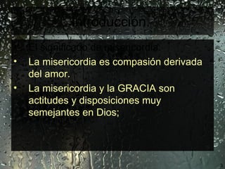 Introducción.   El significado de misericordia:   La misericordia es compasión derivada del amor.  La misericordia y la GRACIA son actitudes y disposiciones muy semejantes en Dios;  