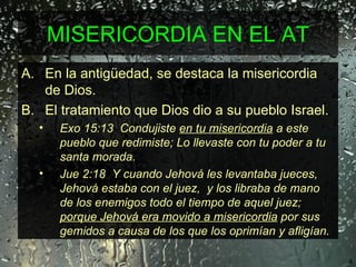 MISERICORDIA EN EL AT En la antigüedad, se destaca la misericordia de Dios.  El tratamiento que Dios dio a su pueblo Israel.  Exo 15:13  Condujiste  en tu misericordia  a este pueblo que redimiste; Lo llevaste con tu poder a tu santa morada. Jue 2:18  Y cuando Jehová les levantaba jueces,  Jehová estaba con el juez,  y los libraba de mano de los enemigos todo el tiempo de aquel juez;  porque Jehová era movido a misericordia  por sus gemidos a causa de los que los oprimían y afligían. 