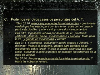 MISERICORDIA EN EL AT En la antigüedad, se destaca la misericordia de Dios.  El tratamiento que Dios dio a su pueblo Israel.   Podemos ver otros casos de personajes del A. T.  1Gen 32:10  menor soy que todas las misericordias  y que toda la verdad que has usado para con tu siervo;  pues con mi cayado pasé este Jordán,  y ahora estoy sobre dos campamentos.  Exo 34:6  Y pasando Jehová por delante de él,  proclamó:  ¡Jehová!  ¡Jehová!  fuerte,  misericordioso y piadoso ;  tardo para la ira,  y grande en misericordia  y verdad; Ezd 3:11  Y cantaban,  alabando y dando gracias a Jehová,  y diciendo:  Porque él es bueno,  porque para siempre es su misericordia  sobre Israel.  Y todo el pueblo aclamaba con gran júbilo,  alabando a Jehová porque se echaban los cimientos de la casa de Jehová. Sal 57:10  Porque  grande es hasta los cielos tu misericordia , Y hasta las nubes tu verdad. 
