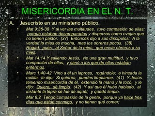 MISERICORDIA EN EL N. T. Jesucristo en su ministerio público. Mat 9:36-38  Y al ver las multitudes,  tuvo compasión de ellas;  porque estaban desamparadas  y dispersas como ovejas que no tienen pastor.  (37)  Entonces dijo a sus discípulos:  A la verdad la mies es mucha,  mas los obreros pocos.  (38)  Rogad,  pues,  al Señor de la mies,  que envíe obreros a su mies .   Mat 14:14 Y saliendo Jesús,  vio una gran multitud,  y tuvo compasión de ellos,  y  sanó a los que de ellos estaban enfermos .   Marc 1:40-42  Vino a él un leproso,  rogándole;  e hincada la rodilla,  le dijo:  Si quieres,  puedes limpiarme.  (41)  Y Jesús,  teniendo misericordia de él,  extendió la mano y le tocó,  y le dijo:  Quiero,  sé limpio .  (42)  Y así que él hubo hablado,  al instante la lepra se fue de aquél,  y quedó limpio.   Mar 8:2  Tengo compasión de la gente,  porque ya  hace tres días que están conmigo ,  y no tienen qué comer; 