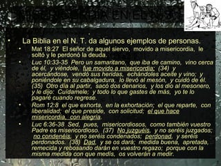 MISERICORDIA EN EL N. T. Jesucristo en su ministerio público .  La Biblia en el N. T. da algunos ejemplos de personas. Mat 18:27  El señor de aquel siervo,  movido a misericordia,  le soltó y le perdonó la deuda. Luc 10:33-35  Pero un samaritano,  que iba de camino,  vino cerca de él,  y viéndole,  fue movido a misericordia;   (34)  y acercándose,  vendó sus heridas,  echándoles aceite y vino;  y poniéndole en su cabalgadura,  lo llevó al mesón,  y cuidó de él.  (35)  Otro día al partir,  sacó dos denarios,  y los dio al mesonero,  y le dijo:  Cuídamele;  y todo lo que gastes de más,  yo te lo pagaré cuando regrese. Rom 12:8  el que exhorta,  en la exhortación;  el que reparte,  con liberalidad;  el que preside,  con solicitud;  el que hace misericordia,  con alegría . Luc 6:36-38  Sed,  pues,  misericordiosos,  como también vuestro Padre es misericordioso.  (37)  No juzguéis ,  y no seréis juzgados;  no condenéis ,  y no seréis condenados;  perdonad ,  y seréis perdonados.  (38)  Dad ,  y se os dará;  medida buena,  apretada,  remecida y rebosando darán en vuestro regazo;  porque con la misma medida con que medís,  os volverán a medir. 