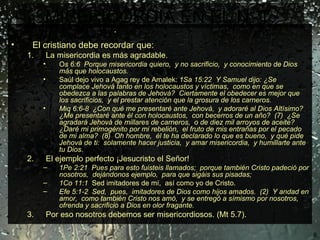 MISERICORDIA EN EL N. T. Jesucristo en su ministerio público .  La Biblia en el N. T. da algunos ejemplos de personas. El cristiano debe recordar que:  La misericordia es más agradable. O s 6:6  Porque misericordia quiero,  y no sacrificio,  y conocimiento de Dios más que holocaustos. Saúl dejo vivo a Agag rey de Amalek:  1Sa 15:22  Y Samuel dijo: ¿Se complace Jehová tanto en los holocaustos y víctimas,  como en que se obedezca a las palabras de Jehová?  Ciertamente el obedecer es mejor que los sacrificios,  y el prestar atención que la grosura de los carneros. Miq 6:6-8  ¿Con qué me presentaré ante Jehová,  y adoraré al Dios Altísimo?  ¿Me presentaré ante él con holocaustos,  con becerros de un año?  (7)  ¿Se agradará Jehová de millares de carneros,  o de diez mil arroyos de aceite?  ¿Daré mi primogénito por mi rebelión,  el fruto de mis entrañas por el pecado de mi alma?  (8)  Oh hombre,  él te ha declarado lo que es bueno,  y qué pide Jehová de ti:  solamente hacer justicia,  y amar misericordia,  y humillarte ante tu Dios. El ejemplo perfecto ¡Jesucristo el Señor!  1Pe 2:21  Pues para esto fuisteis llamados;  porque también Cristo padeció por nosotros,  dejándonos ejemplo,  para que sigáis sus pisadas;  1Co 11:1   Sed imitadores de mí,  así como yo de Cristo.  Efe 5:1-2  Sed,  pues,  imitadores de Dios como hijos amados.  (2)  Y andad en amor,  como también Cristo nos amó,  y se entregó a símismo por nosotros, ofrenda y sacrificio a Dios en olor fragante.  Por eso nosotros debemos ser misericordiosos. (Mt 5.7). 