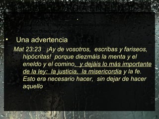 MISERICORDIA EN EL N. T. Jesucristo en su ministerio público .  La Biblia en el N. T. da algunos ejemplos de personas. El cristiano debe recordar que:  Una advertencia  Mat 23:23  ¡Ay de vosotros,  escribas y fariseos,  hipócritas!  porque diezmáis la menta y el eneldo y el comino ,  y dejáis lo más importante de la ley:  la justicia,  la misericordia  y la fe.  Esto era necesario hacer,  sin dejar de hacer aquello 
