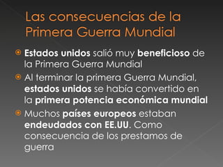 Estados unidos  salió muy  beneficioso  de la Primera Guerra Mundial Al terminar la primera Guerra Mundial,  estados unidos  se había convertido en la  primera potencia económica mundial Muchos  países europeos  estaban  endeudados con EE.UU . Como consecuencia de los prestamos de guerra 