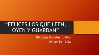“FELICES LOS QUE LEEN,
OYEN Y GUARDAN”
Ptr. Luis Morales, DMin.
Dallas Tx - USA
 