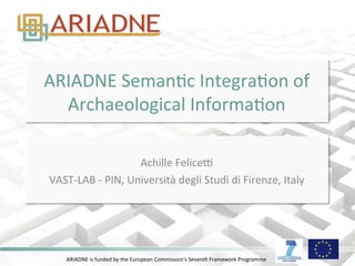 ARIADNE	
  is	
  funded	
  by	
  the	
  European	
  Commission's	
  Seventh	
  Framework	
  Programme	
  
ARIADNE	
  SemanAc	
  IntegraAon	
  of	
  
Archaeological	
  InformaAon	
  
	
  
Achille	
  FeliceD	
  
VAST-­‐LAB	
  -­‐	
  PIN,	
  Università	
  degli	
  Studi	
  di	
  Firenze,	
  Italy	
  
 