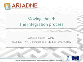 ARIADNE	
  is	
  funded	
  by	
  the	
  European	
  Commission's	
  Seventh	
  Framework	
  Programme	
  
Moving	
  ahead:	
  
The	
  integraDon	
  process	
  
	
  
Achille	
  FeliceG	
  –	
  WP12	
  	
  
VAST-­‐LAB	
  -­‐	
  PIN,	
  Università	
  degli	
  Studi	
  di	
  Firenze,	
  Italy	
  
 