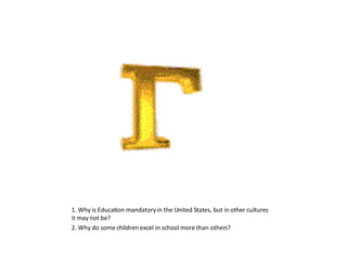 1. Why is Education mandatory in the United States, but in other cultures it may not be? 2. Why do some children excel in school more than others? 