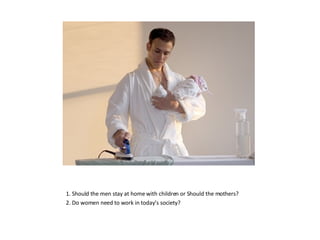 1. Should the men stay at home with children or Should the mothers? 2. Do women need to work in today’s society? 