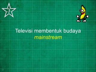 Televisi membentuk budaya
mainstream
3
 