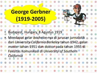 George Gerbner
(1919-2005)
• Budapest, Hungary, 8 Agustus 1919
• Mendapat gelar bachelor-nya di jurusan jurnalistik
dari University California Berkeley tahun 1942, gelar
master tahun 1951 dan doktor pada tahun 1955 di
Fakultas Komunikasi di University of Southern
California
 