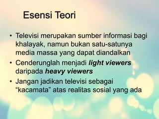 Esensi Teori
• Televisi merupakan sumber informasi bagi
khalayak, namun bukan satu-satunya
media massa yang dapat diandalkan
• Cenderunglah menjadi light viewers
daripada heavy viewers
• Jangan jadikan televisi sebagai
“kacamata” atas realitas sosial yang ada
 